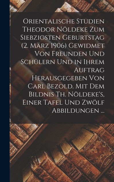 Orientalische Studien Theodor Nöldeke Zum Siebzigsten Geburtstag (2. März 1906) Gewidmet Von Freunden Und Schülern Und in Ihrem Auftrag Herausgegeben Von Carl Bezold. Mit Dem Bildnis Th. Nöldeke's, Einer Tafel Und Zwölf Abbildungen ... Orientalische Studien Theodor Nöldeke Zum Siebzigsten Geburtstag (2. März 1906) Gewidmet Von Freunden Und Schülern Und in Ihrem Auftrag Herausgegeben Von Carl Bezold. Mit Dem Bildnis Th. Nöldeke's, Einer Tafel Und Zwölf Abbildungen ...
