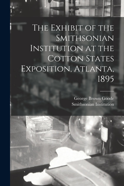 The Exhibit of the Smithsonian Institution at the Cotton States Exposition, Atlanta, 1895 The Exhibit of the Smithsonian Institution at the Cotton States Exposition, Atlanta, 1895