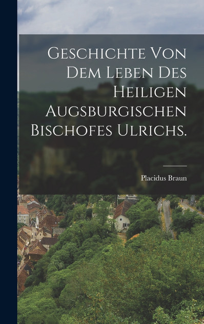 Geschichte von dem Leben des heiligen augsburgischen Bischofes Ulrichs. Geschichte von dem Leben des heiligen augsburgischen Bischofes Ulrichs.