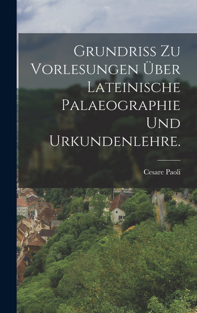 Grundriss zu Vorlesungen über lateinische Palaeographie und Urkundenlehre. Grundriss zu Vorlesungen über lateinische Palaeographie und Urkundenlehre.