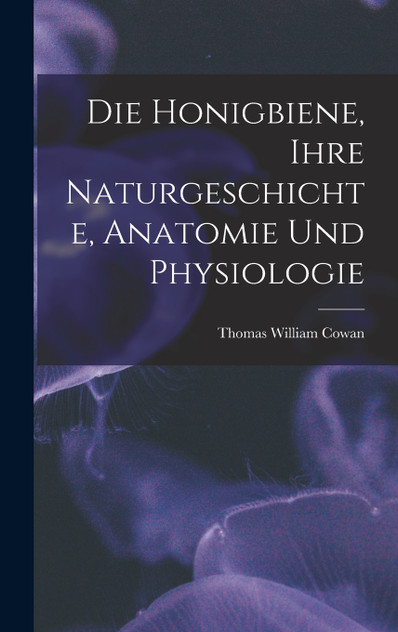 Die Honigbiene, Ihre Naturgeschichte, Anatomie Und Physiologie Die Honigbiene, Ihre Naturgeschichte, Anatomie Und Physiologie