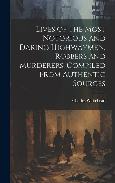 Lives of the Most Notorious and Daring Highwaymen, Robbers and Murderers, Compiled From Authentic Sources Lives of the Most Notorious and Daring Highwaymen, Robbers and Murderers, Compiled From Authentic Sources