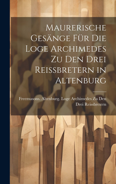 Maurerische Gesänge Für Die Loge Archimedes Zu Den Drei Reissbretern in Altenburg Maurerische Gesänge Für Die Loge Archimedes Zu Den Drei Reissbretern in Altenburg
