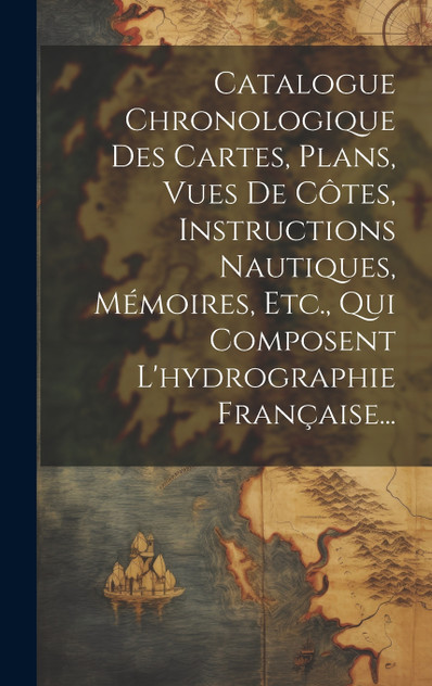 Catalogue Chronologique Des Cartes, Plans, Vues De Côtes, Instructions Nautiques, Mémoires, Etc., Qui Composent L'hydrographie Française... Catalogue Chronologique Des Cartes, Plans, Vues De Côtes, Instructions Nautiques, Mémoires, Etc., Qui Composent L'hydrographie Française...
