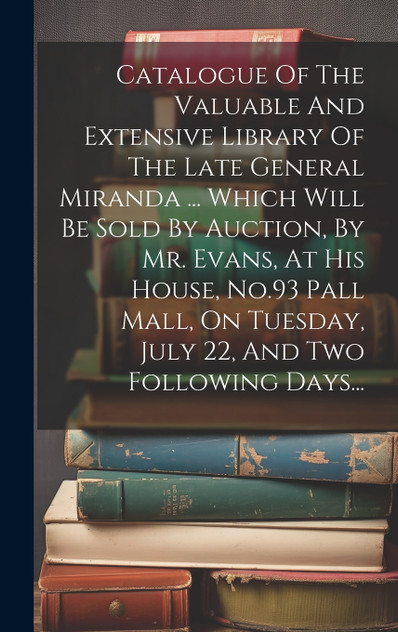 Catalogue Of The Valuable And Extensive Library Of The Late General Miranda ... Which Will Be Sold By Auction, By Mr. Evans, At His House, No.93 Pall Mall, On Tuesday, July 22, And Two Following Days... Catalogue Of The Valuable And Extensive Library Of The Late General Miranda ... Which Will Be Sold By Auction, By Mr. Evans, At His House, No.93 Pall Mall, On Tuesday, July 22, And Two Following Days...