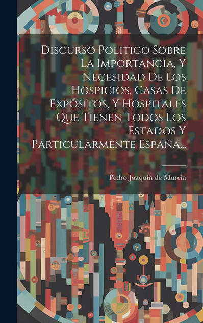 Discurso Politico Sobre La Importancia, Y Necesidad De Los Hospicios, Casas De Expósitos, Y Hospitales Que Tienen Todos Los Estados Y Particularmente España... Discurso Politico Sobre La Importancia, Y Necesidad De Los Hospicios, Casas De Expósitos, Y Hospitales Que Tienen Todos Los Estados Y Particularmente España...