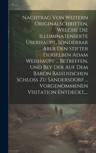 Nachtrag Von Weitern Originalschriften, Welche Die Illuminatensekte Überhaupt, Sonderbar Aber Den Stifter Derselben Adam Weishaupt ... Betreffen, Und Bey Der Auf Dem Baron Bassusischen Schloß Zu Sandersdorf ... Vorgenommenen Visitation Entdeckt,...