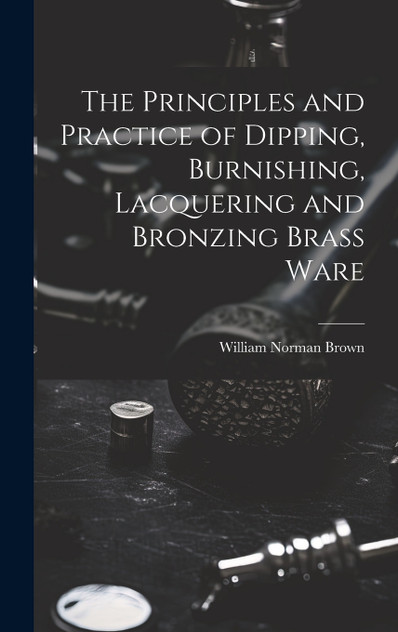 The Principles and Practice of Dipping, Burnishing, Lacquering and Bronzing Brass Ware The Principles and Practice of Dipping, Burnishing, Lacquering and Bronzing Brass Ware