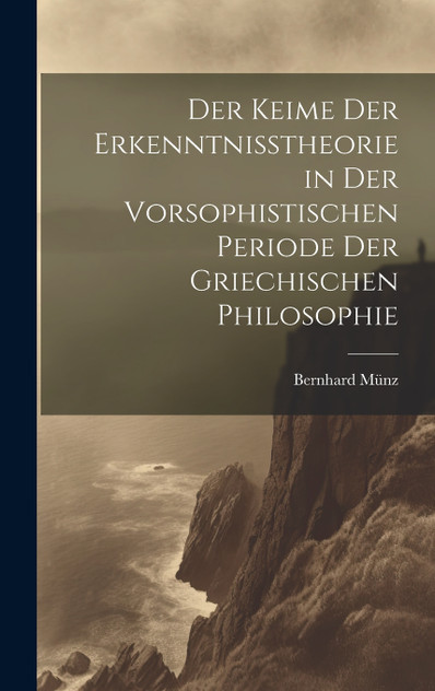 Der Keime der Erkenntnisstheorie in der Vorsophistischen Periode der Griechischen Philosophie Der Keime der Erkenntnisstheorie in der Vorsophistischen Periode der Griechischen Philosophie