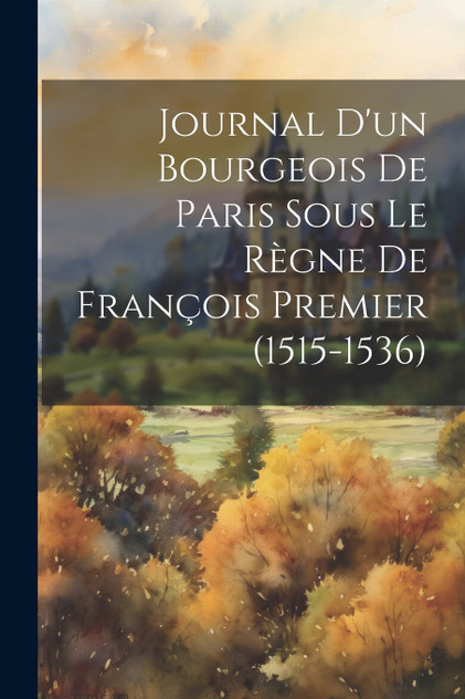 Journal D'un Bourgeois De Paris Sous Le Règne De François Premier (1515-1536) Journal D'un Bourgeois De Paris Sous Le Règne De François Premier (1515-1536)