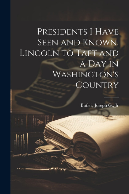 Presidents I Have Seen and Known, Lincoln to Taft and a day in Washington's Country Presidents I Have Seen and Known, Lincoln to Taft and a day in Washington's Country