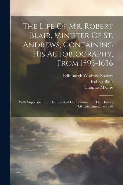 The Life Of Mr. Robert Blair, Minister Of St. Andrews, Containing His Autobiography, From 1593-1636 The Life Of Mr. Robert Blair, Minister Of St. Andrews, Containing His Autobiography, From 1593-1636