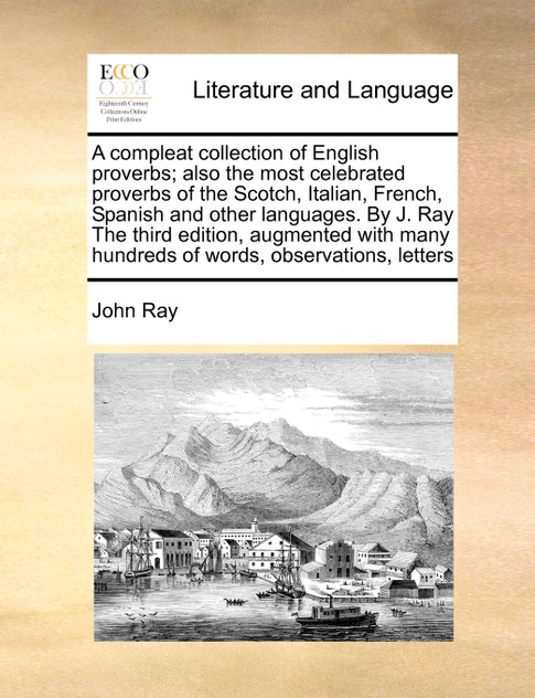 A compleat collection of English proverbs; also the most celebrated proverbs of the Scotch, Italian, French, Spanish and other languages. By J. Ray The third edition, augmented with many hundreds of words, observations, letters