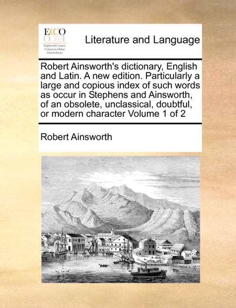 Robert Ainsworth's dictionary, English and Latin. A new edition. Particularly a large and copious index of such words as occur in Stephens and Ainsworth, of an obsolete, unclassical, doubtful, or modern character  Volume 1 of 2