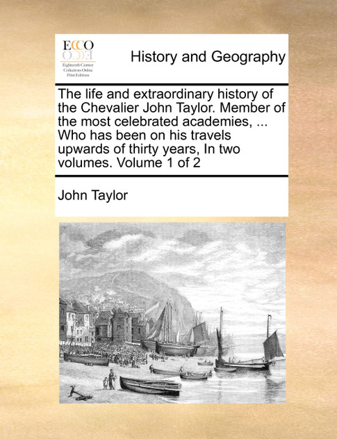 The life and extraordinary history of the Chevalier John Taylor. Member of the most celebrated academies, ... Who has been on his travels upwards of thirty years, In two volumes.  Volume 1 of 2