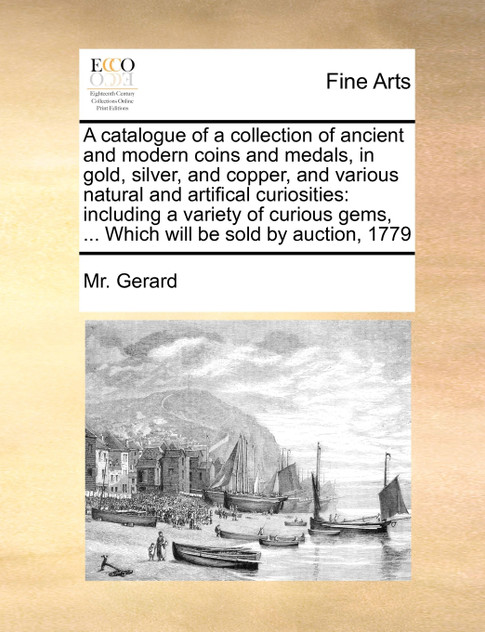 A catalogue of a collection of ancient and modern coins and medals, in gold, silver, and copper, and various natural and artifical curiosities A catalogue of a collection of ancient and modern coins and medals, in gold, silver, and copper, and various natural and artifical curiosities