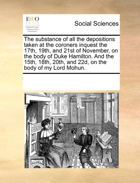 The substance of all the depositions taken at the coroners inquest the 17th, 19th, and 21st of November, on the body of Duke Hamilton. And the 15th, 18th, 20th, and 22d, on the body of my Lord Mohun.