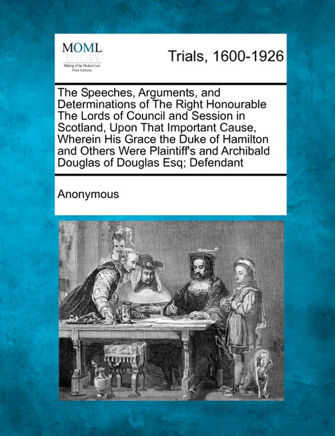 The Speeches, Arguments, and Determinations of The Right Honourable The Lords of Council and Session in Scotland, Upon That Important Cause, Wherein His Grace the Duke of Hamilton and Others Were Plaintiff's and Archibald Douglas of Douglas Esq; Def