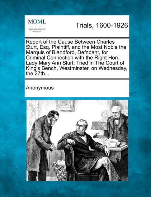 Report of the Cause Between Charles Sturt, Esq. Plaintiff, and the Most Noble the Marquis of Blandford, Defndant, for Criminal Connection with the Right Hon. Lady Mary Ann Sturt; Tried in The Court of King's Bench, Westminster, on Wednesday, the 27t Report of the Cause Between Charles Sturt, Esq. Plaintiff, and the Most Noble the Marquis of Blandford, Defndant, for Criminal Connection with the Right Hon. Lady Mary Ann Sturt; Tried in The Court of King's Bench, Westminster, on Wednesday, the 27t