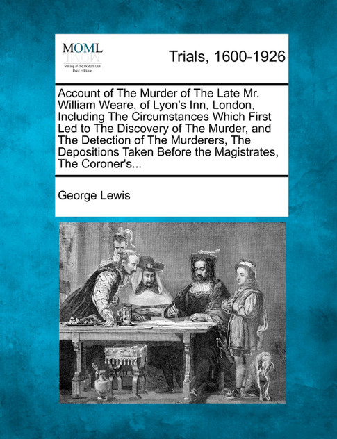 Account of The Murder of The Late Mr. William Weare, of Lyon's Inn, London, Including The Circumstances Which First Led to The Discovery of The Murder, and The Detection of The Murderers, The Depositions Taken Before the Magistrates, The Coroner's...