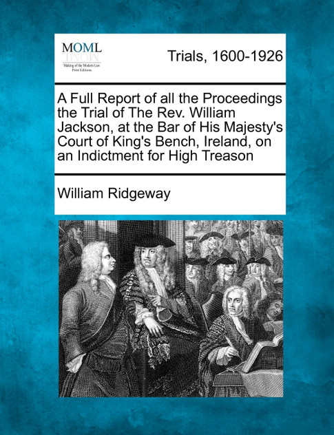 A Full Report of all the Proceedings the Trial of The Rev. William Jackson, at the Bar of His Majesty's Court of King's Bench, Ireland, on an Indictment for High Treason A Full Report of all the Proceedings the Trial of The Rev. William Jackson, at the Bar of His Majesty's Court of King's Bench, Ireland, on an Indictment for High Treason