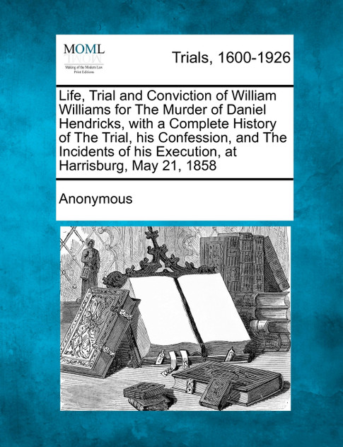 Life, Trial and Conviction of William Williams for The Murder of Daniel Hendricks, with a Complete History of The Trial, his Confession, and The Incidents of his Execution, at Harrisburg, May 21, 1858 Life, Trial and Conviction of William Williams for The Murder of Daniel Hendricks, with a Complete History of The Trial, his Confession, and The Incidents of his Execution, at Harrisburg, May 21, 1858