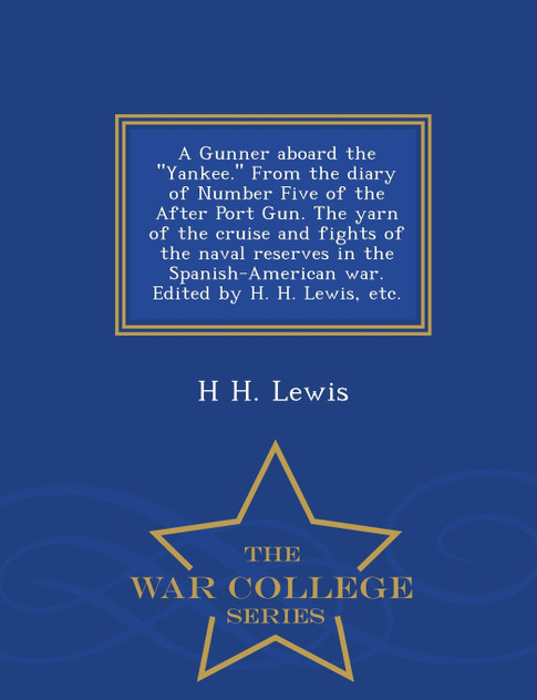 A Gunner aboard the "Yankee." From the diary of Number Five of the After Port Gun. The yarn of the cruise and fights of the naval reserves in the Spanish-American war. Edited by H. H. Lewis, etc. - War College Series