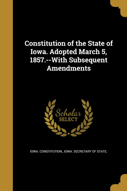 Constitution of the State of Iowa. Adopted March 5, 1857.--With Subsequent Amendments Constitution of the State of Iowa. Adopted March 5, 1857.--With Subsequent Amendments