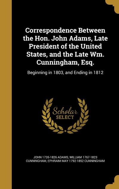 Correspondence Between the Hon. John Adams, Late President of the United States, and the Late Wm. Cunningham, Esq. Correspondence Between the Hon. John Adams, Late President of the United States, and the Late Wm. Cunningham, Esq.