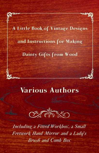 A Little Book of Vintage Designs and Instructions for Making Dainty Gifts from Wood. Including a Fitted Workbox, a Small Fretwork Hand Mirror and a Lady's Brush and Comb Box