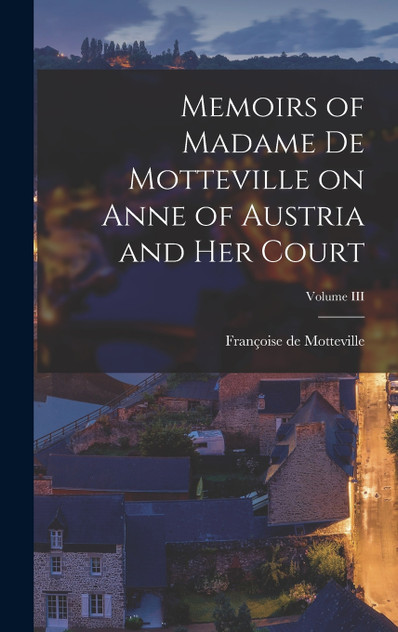 Memoirs of Madame de Motteville on Anne of Austria and Her Court; Volume III Memoirs of Madame de Motteville on Anne of Austria and Her Court; Volume III
