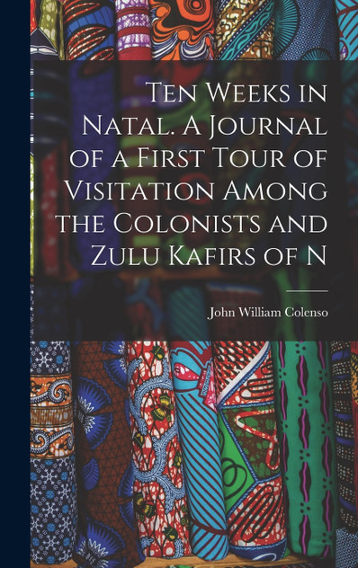 Ten Weeks in Natal. A Journal of a First Tour of Visitation Among the Colonists and Zulu Kafirs of N Ten Weeks in Natal. A Journal of a First Tour of Visitation Among the Colonists and Zulu Kafirs of N