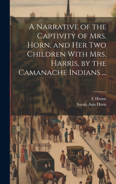 A Narrative of the Captivity of Mrs. Horn, and Her Two Children With Mrs. Harris, by the Camanache Indians ... A Narrative of the Captivity of Mrs. Horn, and Her Two Children With Mrs. Harris, by the Camanache Indians ...