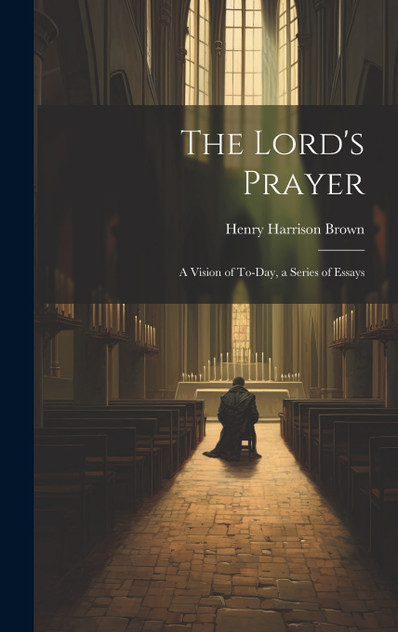The Lord's Prayer; a Vision of To-day, a Series of Essays The Lord's Prayer; a Vision of To-day, a Series of Essays