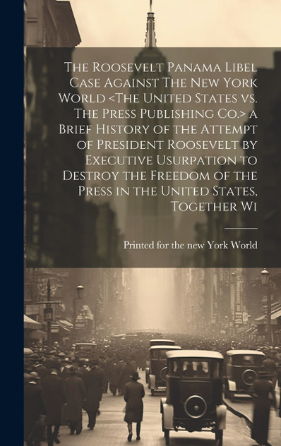 The Roosevelt Panama Libel Case Against The New York World <The United States vs. The Press Publishing Co.> a Brief History of the Attempt of President Roosevelt by Executive Usurpation to Destroy the Freedom of the Press in the United States, Toget