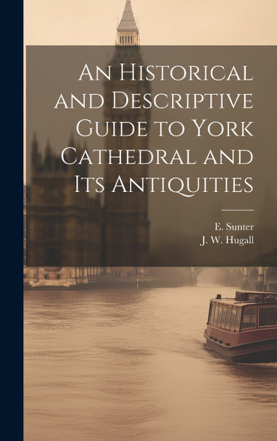 An Historical and Descriptive Guide to York Cathedral and Its Antiquities An Historical and Descriptive Guide to York Cathedral and Its Antiquities
