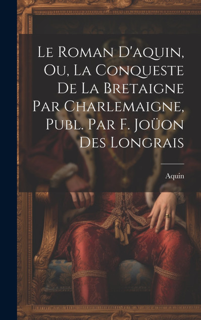 Le Roman D'aquin, Ou, La Conqueste De La Bretaigne Par Charlemaigne, Publ. Par F. Joüon Des Longrais Le Roman D'aquin, Ou, La Conqueste De La Bretaigne Par Charlemaigne, Publ. Par F. Joüon Des Longrais