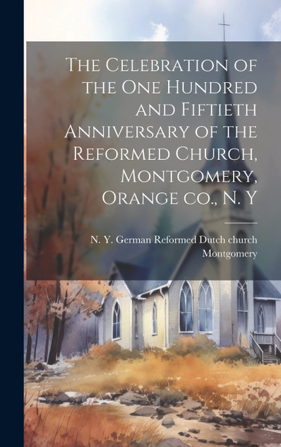 The Celebration of the one Hundred and Fiftieth Anniversary of the Reformed Church, Montgomery, Orange co., N. Y The Celebration of the one Hundred and Fiftieth Anniversary of the Reformed Church, Montgomery, Orange co., N. Y