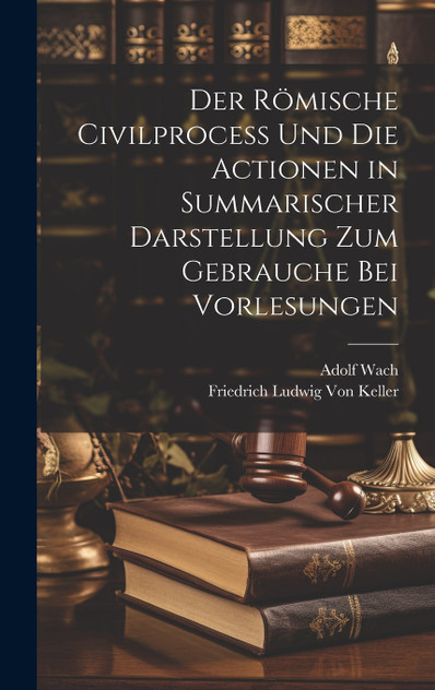 Der Römische Civilprocess Und Die Actionen in Summarischer Darstellung Zum Gebrauche Bei Vorlesungen Der Römische Civilprocess Und Die Actionen in Summarischer Darstellung Zum Gebrauche Bei Vorlesungen