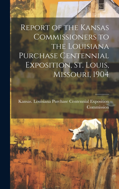 Report of the Kansas Commissioners to the Louisiana Purchase Centennial Exposition, St. Louis, Missouri, 1904 Report of the Kansas Commissioners to the Louisiana Purchase Centennial Exposition, St. Louis, Missouri, 1904