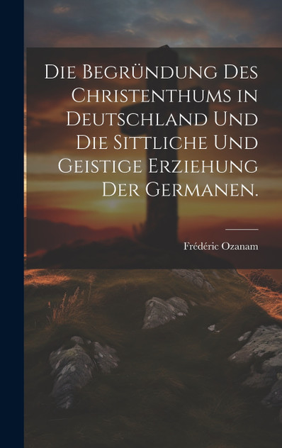 Die Begründung des Christenthums in Deutschland und die sittliche und geistige Erziehung der Germanen. Die Begründung des Christenthums in Deutschland und die sittliche und geistige Erziehung der Germanen.