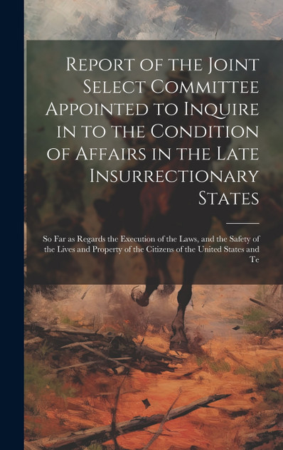 Report of the Joint Select Committee Appointed to Inquire in to the Condition of Affairs in the Late Insurrectionary States Report of the Joint Select Committee Appointed to Inquire in to the Condition of Affairs in the Late Insurrectionary States