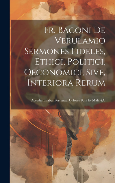 Fr. Baconi De Verulamio Sermones Fideles, Ethici, Politici, Oeconomici, Sive, Interiora Rerum