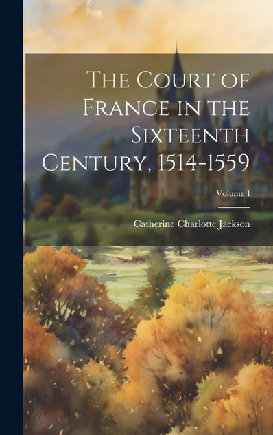 The Court of France in the Sixteenth Century, 1514-1559; Volume I The Court of France in the Sixteenth Century, 1514-1559; Volume I