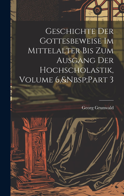 Geschichte Der Gottesbeweise Im Mittelalter Bis Zum Ausgang Der Hochscholastik, Volume 6,&Nbsp;Part 3 Geschichte Der Gottesbeweise Im Mittelalter Bis Zum Ausgang Der Hochscholastik, Volume 6,&Nbsp;Part 3