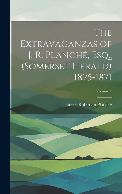 The Extravaganzas of J. R. Planché, Esq., (Somerset Herald) 1825-1871; Volume 1 The Extravaganzas of J. R. Planché, Esq., (Somerset Herald) 1825-1871; Volume 1