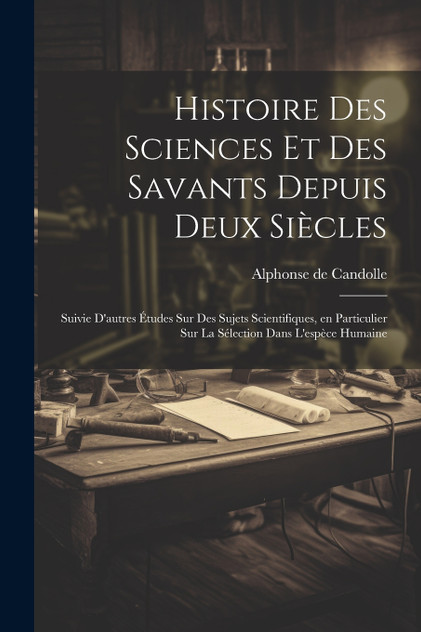 Histoire des sciences et des savants depuis deux siècles; suivie d'autres études sur des sujets scientifiques, en particulier sur la sélection dans l'espèce humaine Histoire des sciences et des savants depuis deux siècles; suivie d'autres études sur des sujets scientifiques, en particulier sur la sélection dans l'espèce humaine