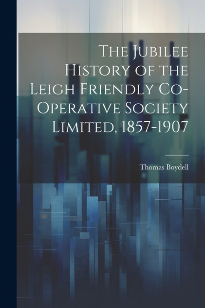The Jubilee History of the Leigh Friendly Co-operative Society Limited, 1857-1907 The Jubilee History of the Leigh Friendly Co-operative Society Limited, 1857-1907