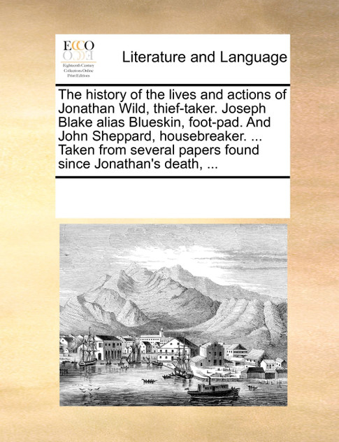 The history of the lives and actions of Jonathan Wild, thief-taker. Joseph Blake alias Blueskin, foot-pad. And John Sheppard, housebreaker. ... Taken from several papers found since Jonathan's death, ...