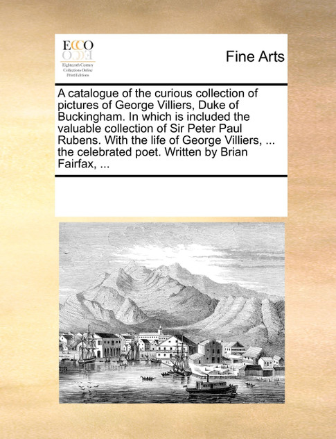 A catalogue of the curious collection of pictures of George Villiers, Duke of Buckingham. In which is included the valuable collection of Sir Peter Paul Rubens. With the life of George Villiers, ... the celebrated poet. Written by Brian Fairfax, ... A catalogue of the curious collection of pictures of George Villiers, Duke of Buckingham. In which is included the valuable collection of Sir Peter Paul Rubens. With the life of George Villiers, ... the celebrated poet. Written by Brian Fairfax, ...